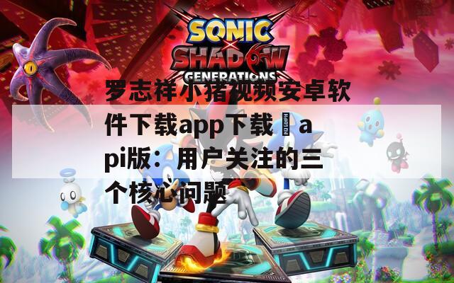 罗志祥小猪视频安卓软件下载app下载汅api版：用户关注的三个核心问题