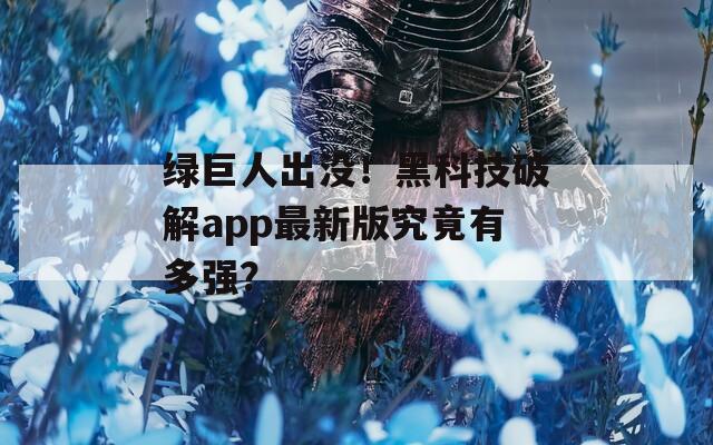 绿巨人出没！黑科技破解app最新版究竟有多强？