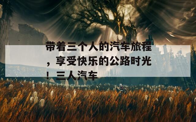 带着三个人的汽车旅程，享受快乐的公路时光！三人汽车