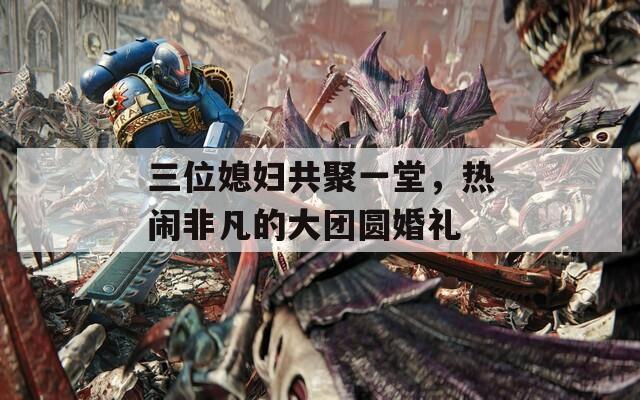 三位媳妇共聚一堂，热闹非凡的大团圆婚礼