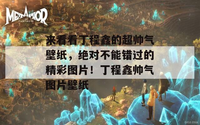 来看看丁程鑫的超帅气壁纸，绝对不能错过的精彩图片！丁程鑫帅气图片壁纸