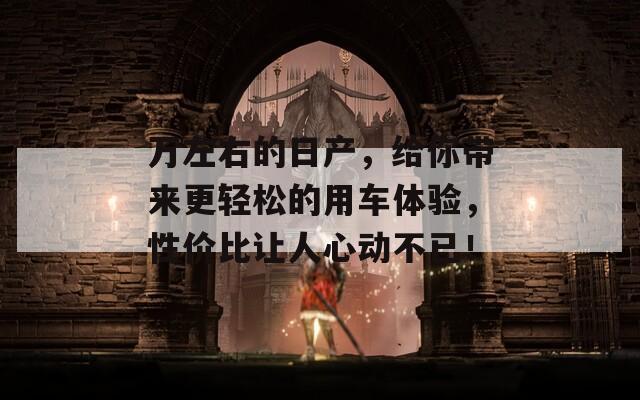 万左右的日产，给你带来更轻松的用车体验，性价比让人心动不已！