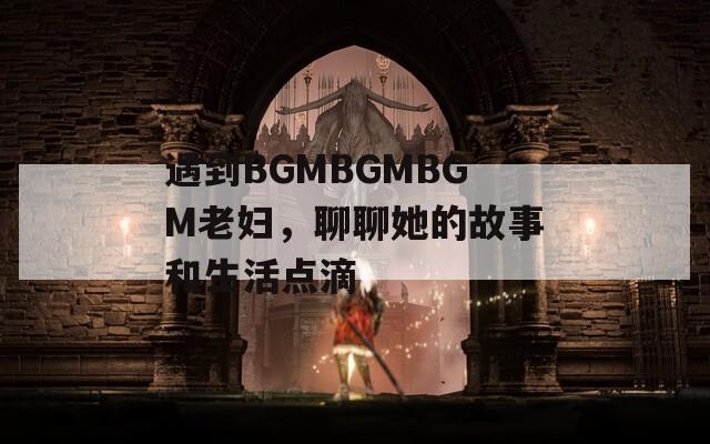 遇到BGMBGMBGM老妇，聊聊她的故事和生活点滴