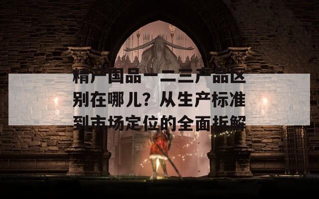 精产国品一二三产品区别在哪儿？从生产标准到市场定位的全面拆解