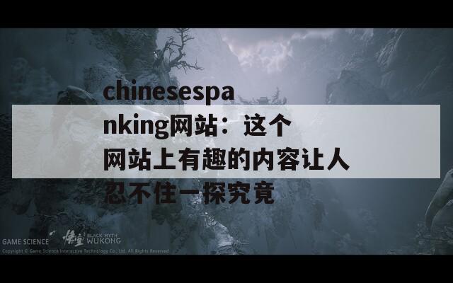 chinesespanking网站：这个网站上有趣的内容让人忍不住一探究竟