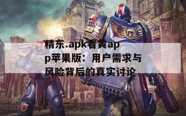 精东.apk看黄app苹果版：用户需求与风险背后的真实讨论