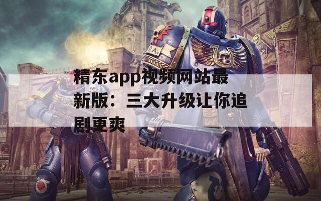 精东app视频网站最新版：三大升级让你追剧更爽