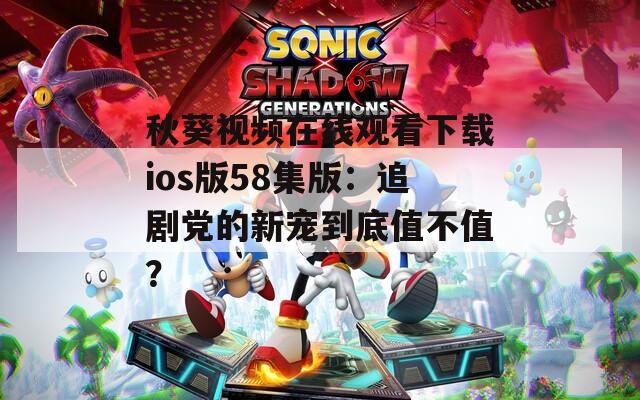 秋葵视频在线观看下载ios版58集版：追剧党的新宠到底值不值？