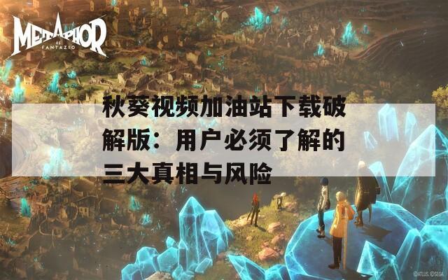 秋葵视频加油站下载破解版：用户必须了解的三大真相与风险