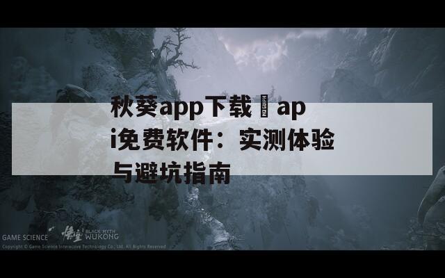 秋葵app下载汅api免费软件：实测体验与避坑指南