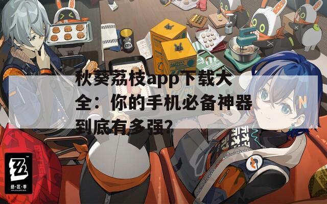秋葵荔枝app下载大全：你的手机必备神器到底有多强？