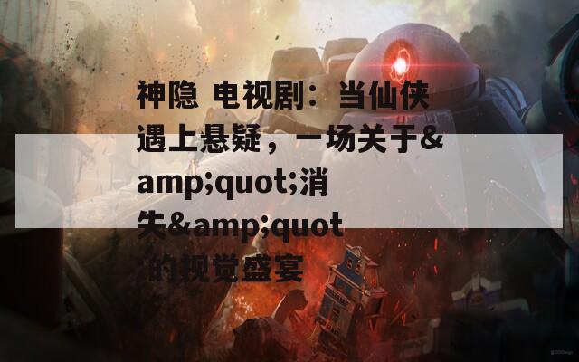 神隐 电视剧：当仙侠遇上悬疑，一场关于&quot;消失&quot;的视觉盛宴