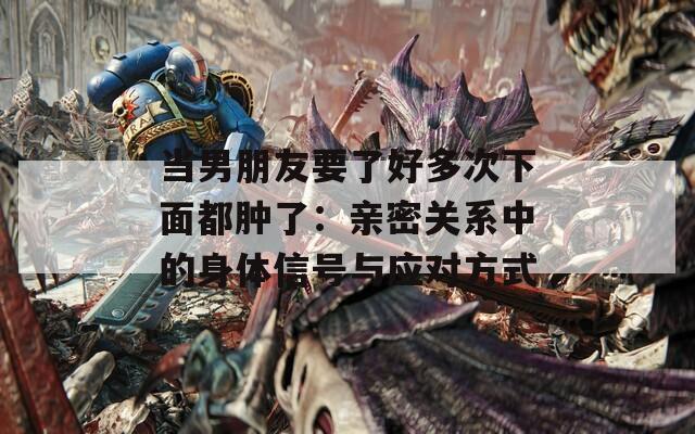 当男朋友要了好多次下面都肿了：亲密关系中的身体信号与应对方式