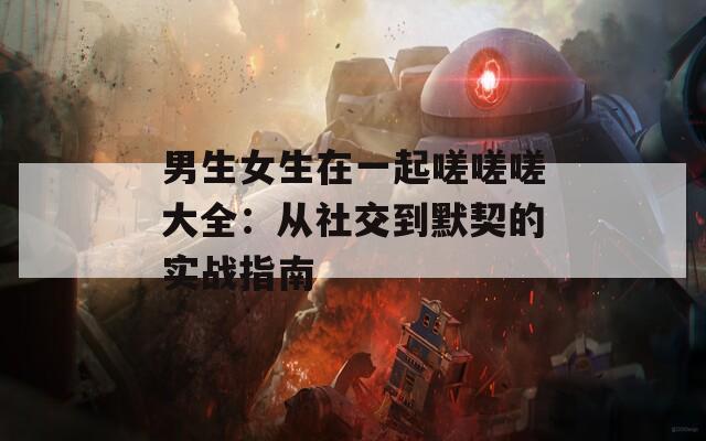 男生女生在一起嗟嗟嗟大全：从社交到默契的实战指南