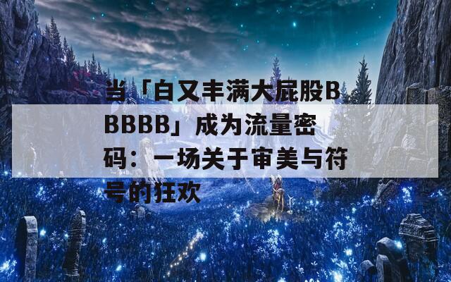 当「白又丰满大屁股BBBBB」成为流量密码：一场关于审美与符号的狂欢