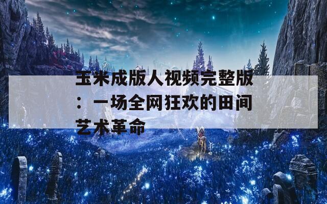 玉米成版人视频完整版：一场全网狂欢的田间艺术革命