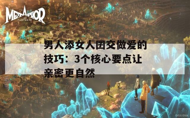 男人添女人囝交做爱的技巧：3个核心要点让亲密更自然