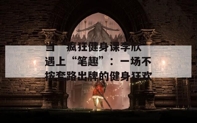 当“疯狂健身课李欣”遇上“笔趣”：一场不按套路出牌的健身狂欢