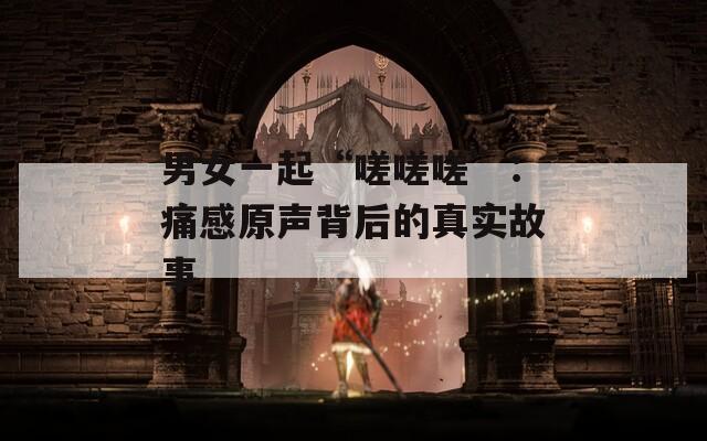 男女一起“嗟嗟嗟”：痛感原声背后的真实故事