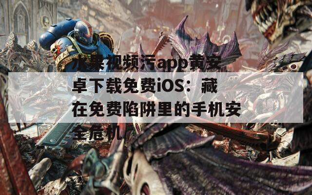 水果视频污app黄安卓下载免费iOS：藏在免费陷阱里的手机安全危机