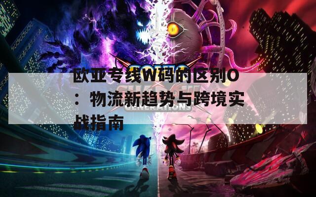 欧亚专线W码的区别O：物流新趋势与跨境实战指南