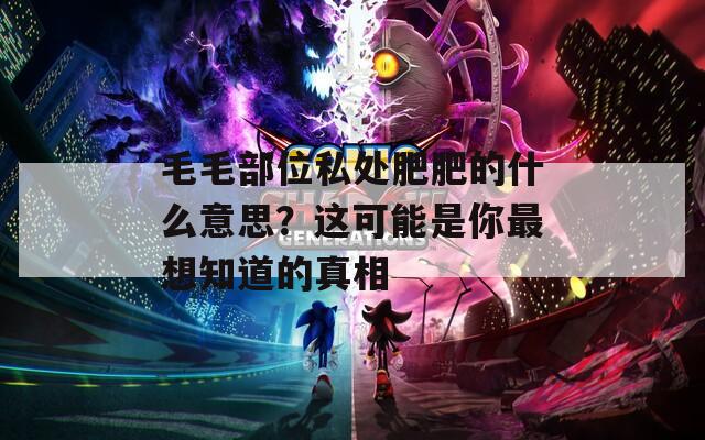 毛毛部位私处肥肥的什么意思？这可能是你最想知道的真相