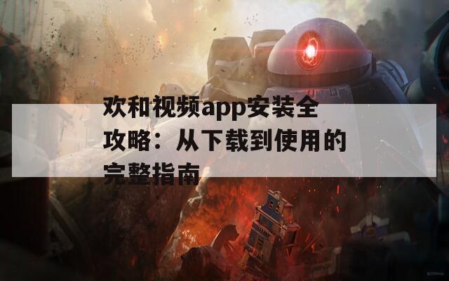 欢和视频app安装全攻略：从下载到使用的完整指南