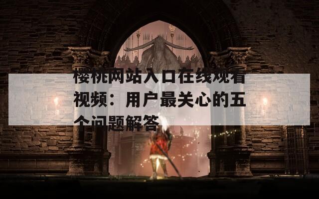 樱桃网站入口在线观看视频：用户最关心的五个问题解答