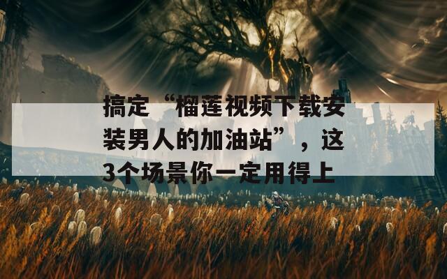 搞定“榴莲视频下载安装男人的加油站”，这3个场景你一定用得上