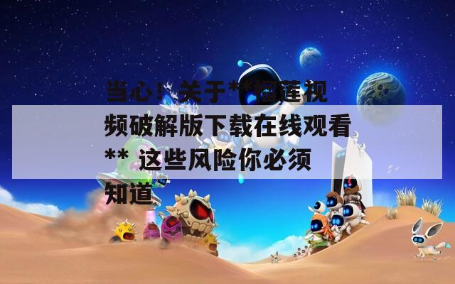 当心！关于**榴莲视频破解版下载在线观看** 这些风险你必须知道