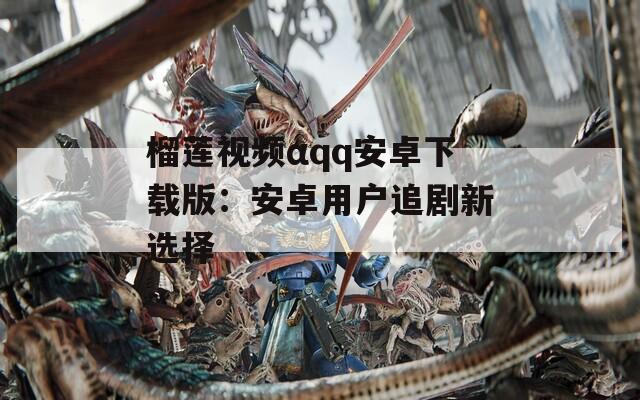 榴莲视频αqq安卓下载版：安卓用户追剧新选择
