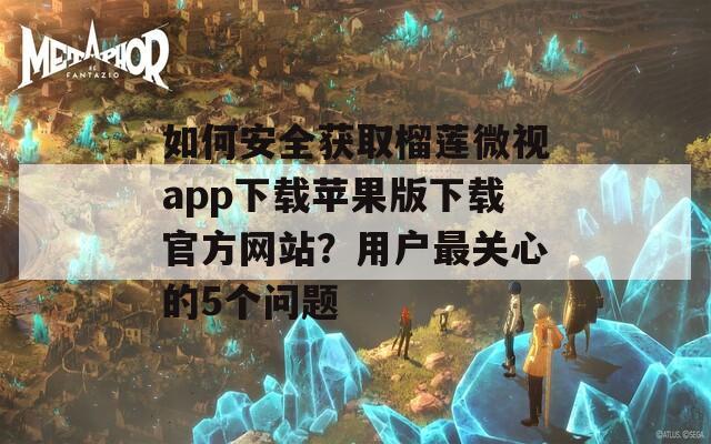 如何安全获取榴莲微视app下载苹果版下载官方网站？用户最关心的5个问题