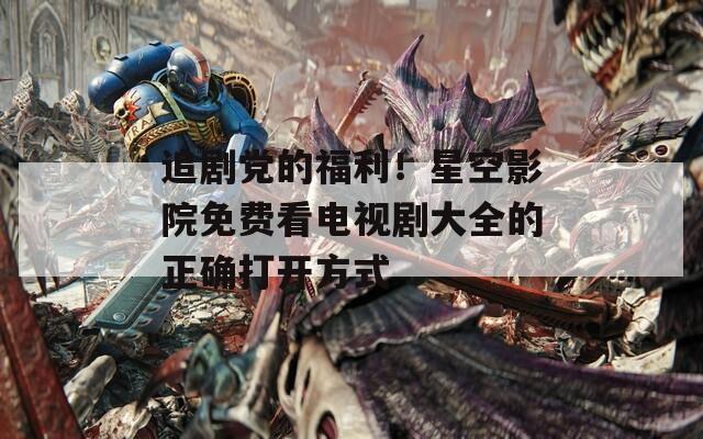 追剧党的福利！星空影院免费看电视剧大全的正确打开方式
