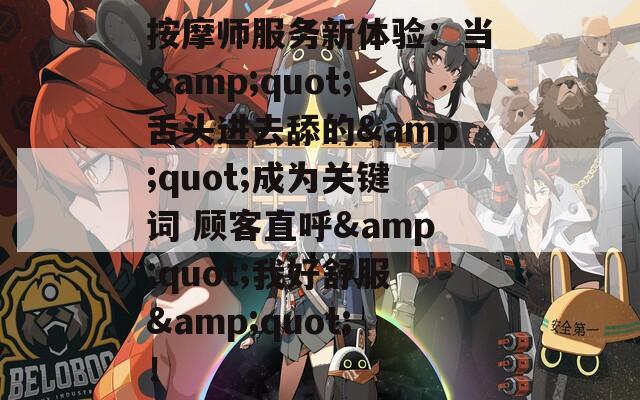 按摩师服务新体验：当&quot;舌头进去舔的&quot;成为关键词 顾客直呼&quot;我好舒服&quot;！