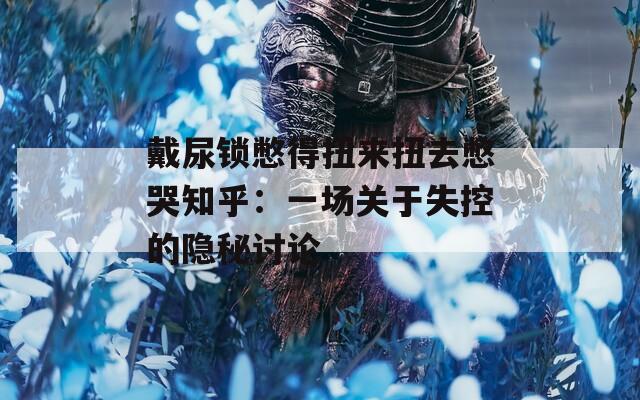 戴尿锁憋得扭来扭去憋哭知乎：一场关于失控的隐秘讨论