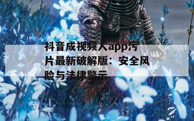 抖音成视频人app污片最新破解版：安全风险与法律警示