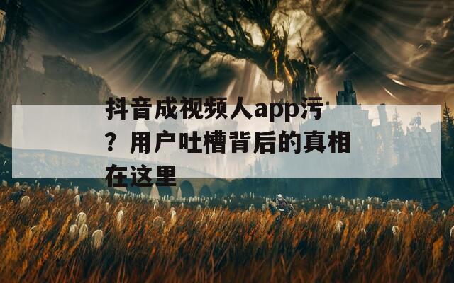 抖音成视频人app污？用户吐槽背后的真相在这里