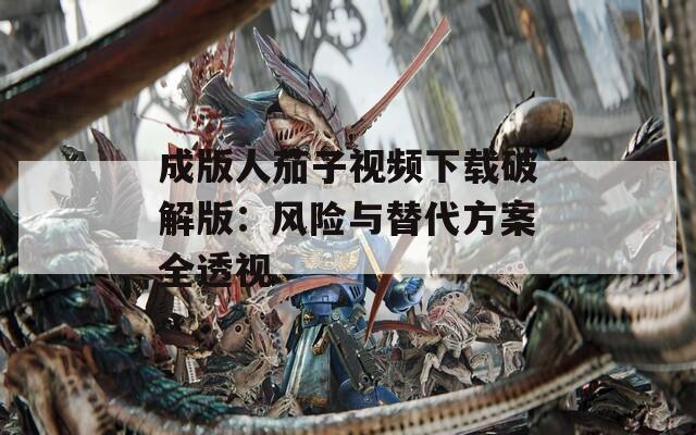 成版人茄子视频下载破解版：风险与替代方案全透视