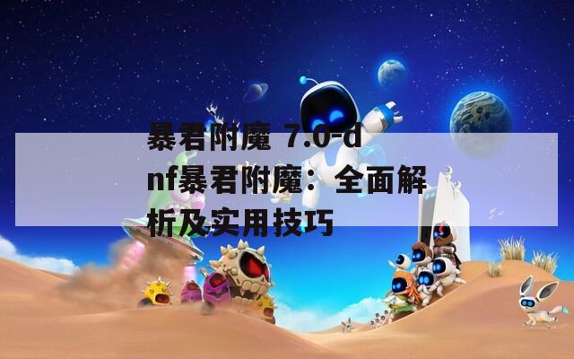 暴君附魔 7.0-dnf暴君附魔：全面解析及实用技巧