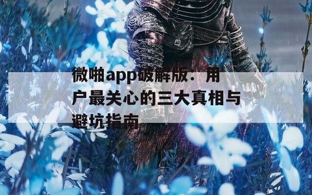 微啪app破解版：用户最关心的三大真相与避坑指南