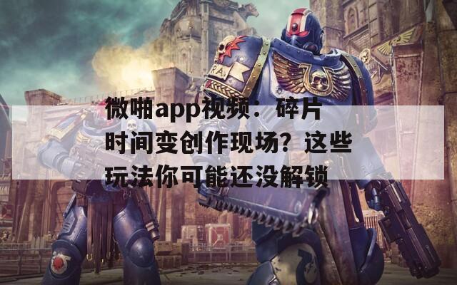 微啪app视频：碎片时间变创作现场？这些玩法你可能还没解锁