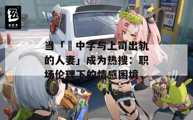 当「巜中字与上司出轨的人妻」成为热搜：职场伦理下的情感困境