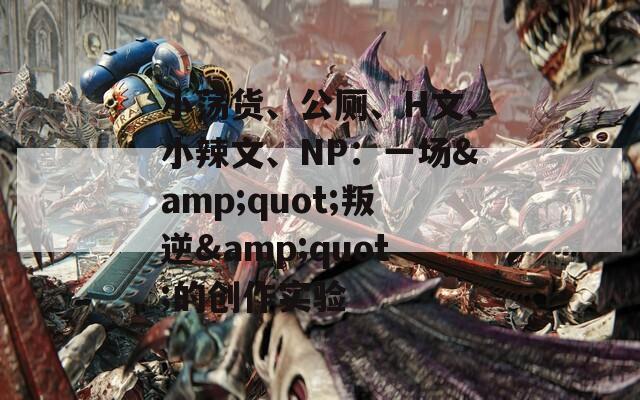小荡货、公厕、H文、小辣文、NP：一场&quot;叛逆&quot;的创作实验