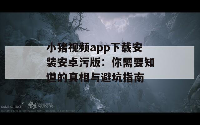 小猪视频app下载安装安卓污版：你需要知道的真相与避坑指南