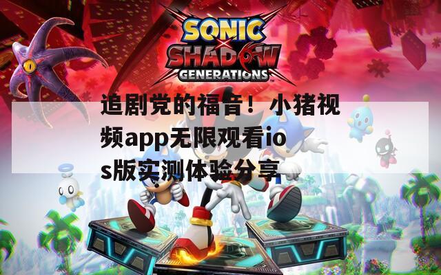 追剧党的福音！小猪视频app无限观看ios版实测体验分享