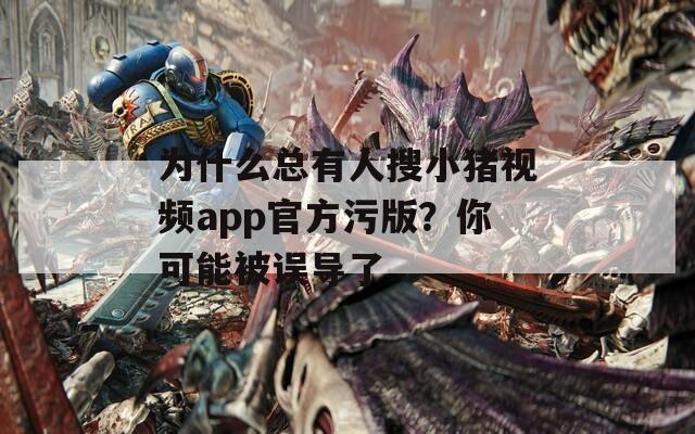 为什么总有人搜小猪视频app官方污版？你可能被误导了