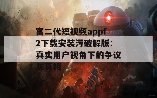 富二代短视频appf2下载安装污破解版：真实用户视角下的争议与真相