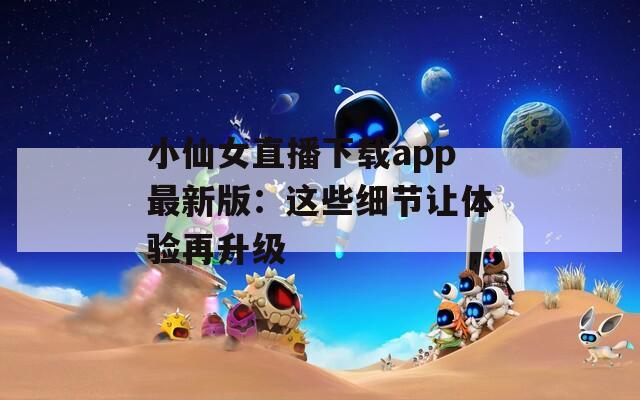 小仙女直播下载app最新版：这些细节让体验再升级