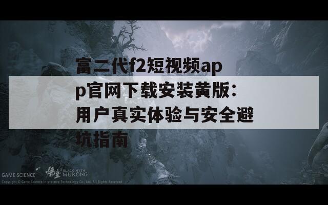 富二代f2短视频app官网下载安装黄版：用户真实体验与安全避坑指南
