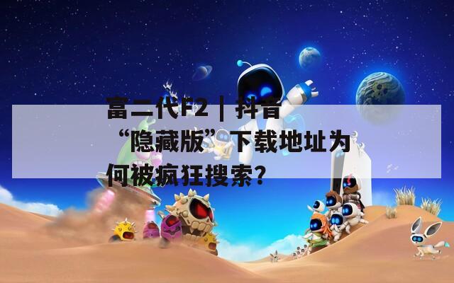 富二代F2 | 抖音“隐藏版”下载地址为何被疯狂搜索？